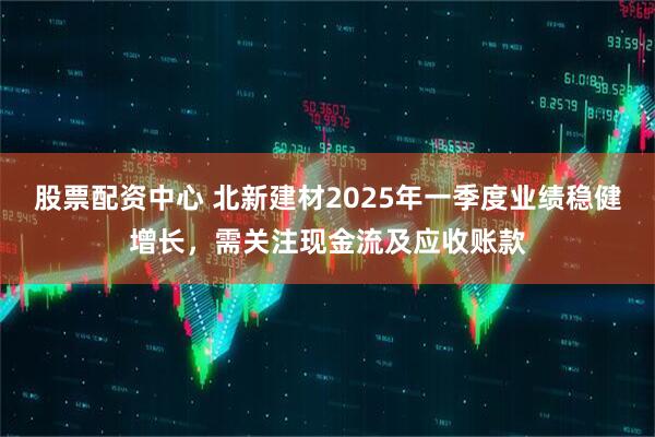 股票配資中心 北新建材2025年一季度業(yè)績(jī)穩(wěn)健增長(zhǎng)，需關(guān)注現(xiàn)金流及應(yīng)收賬款