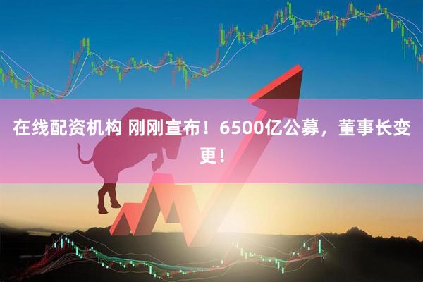 在線配資機構 剛剛宣布！6500億公募，董事長變更！