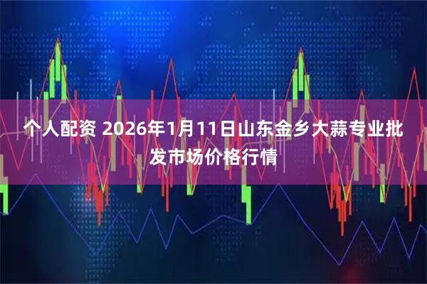 個人配資 2026年1月11日山東金鄉(xiāng)大蒜專業(yè)批發(fā)市場價格行情